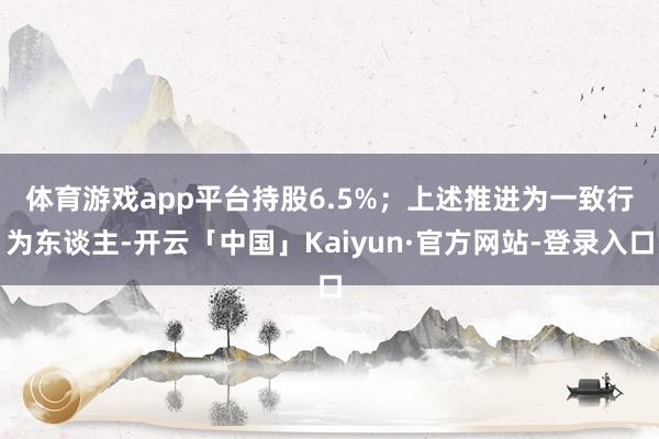 体育游戏app平台持股6.5%；　　上述推进为一致行为东谈主-开云「中国」Kaiyun·官方网站-登录入口