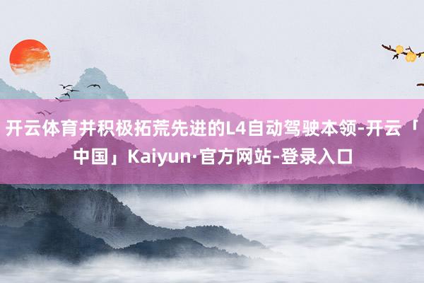 开云体育并积极拓荒先进的L4自动驾驶本领-开云「中国」Kaiyun·官方网站-登录入口