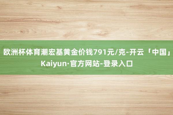 欧洲杯体育潮宏基黄金价钱791元/克-开云「中国」Kaiyun·官方网站-登录入口