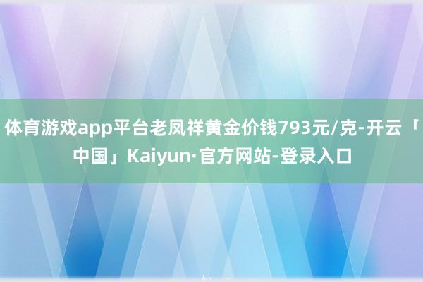 体育游戏app平台老凤祥黄金价钱793元/克-开云「中国」Kaiyun·官方网站-登录入口