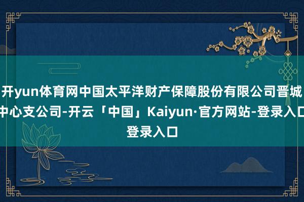 开yun体育网中国太平洋财产保障股份有限公司晋城中心支公司-开云「中国」Kaiyun·官方网站-登录入口