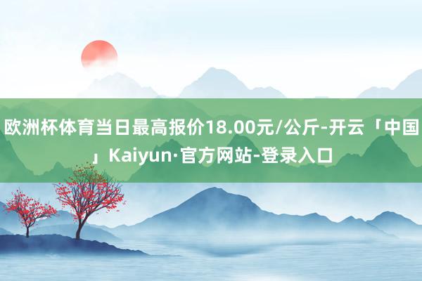 欧洲杯体育当日最高报价18.00元/公斤-开云「中国」Kaiyun·官方网站-登录入口