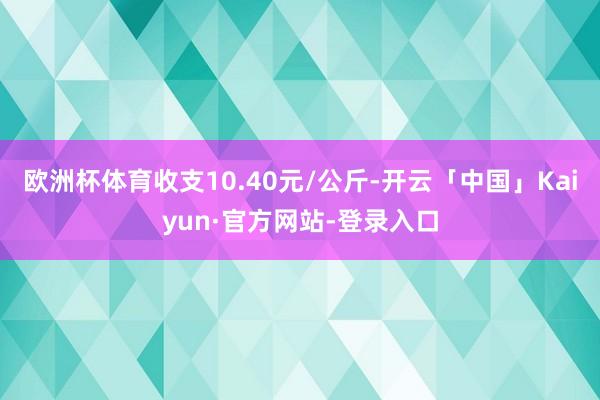 欧洲杯体育收支10.40元/公斤-开云「中国」Kaiyun·官方网站-登录入口