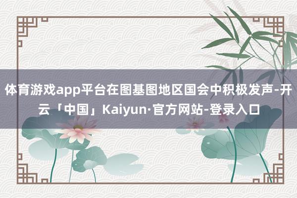 体育游戏app平台在图基图地区国会中积极发声-开云「中国」Kaiyun·官方网站-登录入口