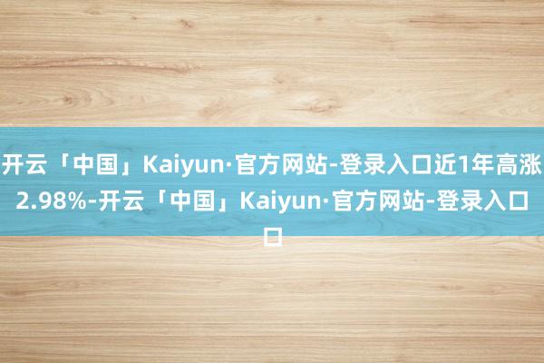 开云「中国」Kaiyun·官方网站-登录入口近1年高涨2.98%-开云「中国」Kaiyun·官方网站-登录入口