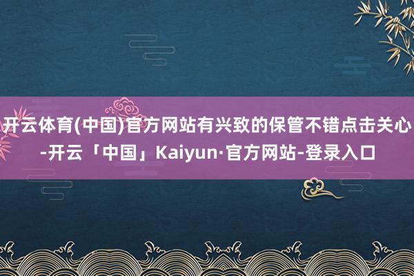 开云体育(中国)官方网站有兴致的保管不错点击关心-开云「中国」Kaiyun·官方网站-登录入口