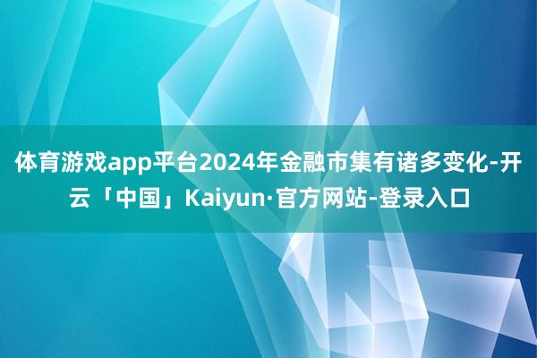 体育游戏app平台2024年金融市集有诸多变化-开云「中国」Kaiyun·官方网站-登录入口