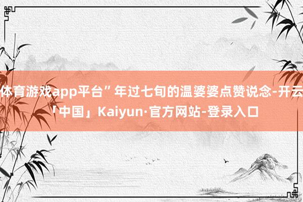 体育游戏app平台”年过七旬的温婆婆点赞说念-开云「中国」Kaiyun·官方网站-登录入口