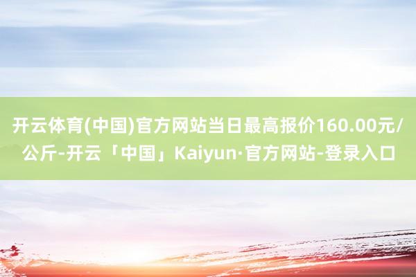 开云体育(中国)官方网站当日最高报价160.00元/公斤-开云「中国」Kaiyun·官方网站-登录入口