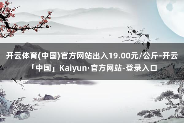 开云体育(中国)官方网站出入19.00元/公斤-开云「中国」Kaiyun·官方网站-登录入口