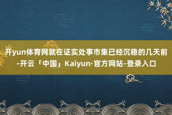 开yun体育网　　就在证实处事市集已经沉稳的几天前-开云「中国」Kaiyun·官方网站-登录入口