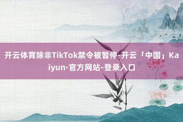 开云体育除非TikTok禁令被暂停-开云「中国」Kaiyun·官方网站-登录入口