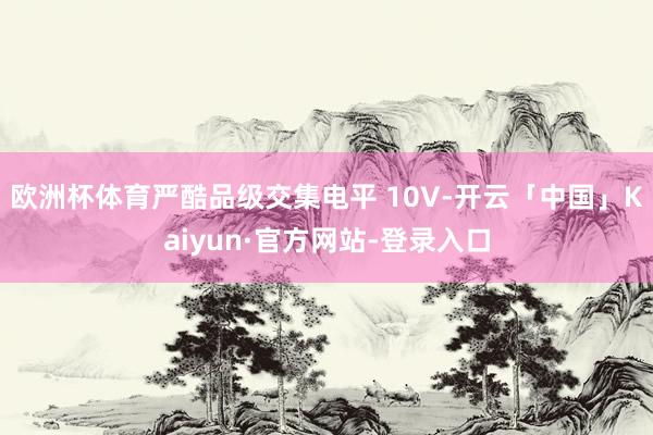 欧洲杯体育严酷品级交集电平 10V-开云「中国」Kaiyun·官方网站-登录入口