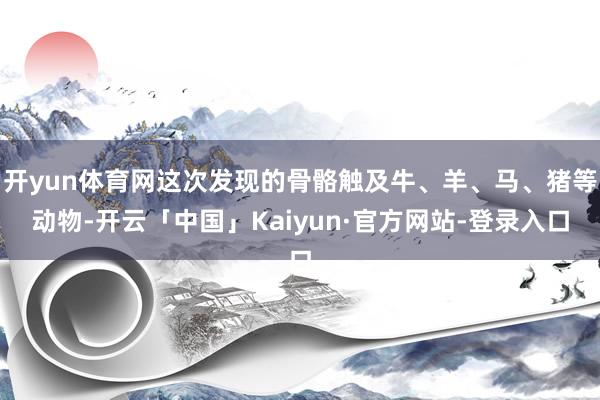 开yun体育网这次发现的骨骼触及牛、羊、马、猪等动物-开云「中国」Kaiyun·官方网站-登录入口