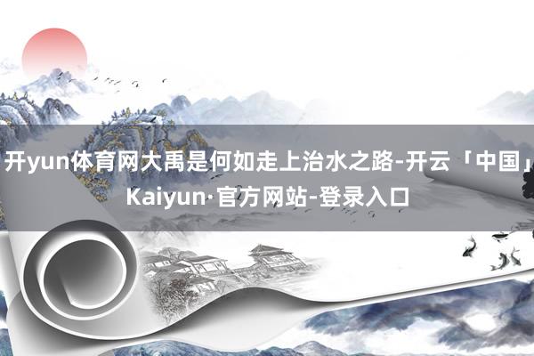 开yun体育网大禹是何如走上治水之路-开云「中国」Kaiyun·官方网站-登录入口