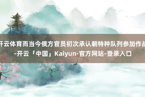 开云体育而当今俄方官员初次承认朝特种队列参加作战-开云「中国」Kaiyun·官方网站-登录入口
