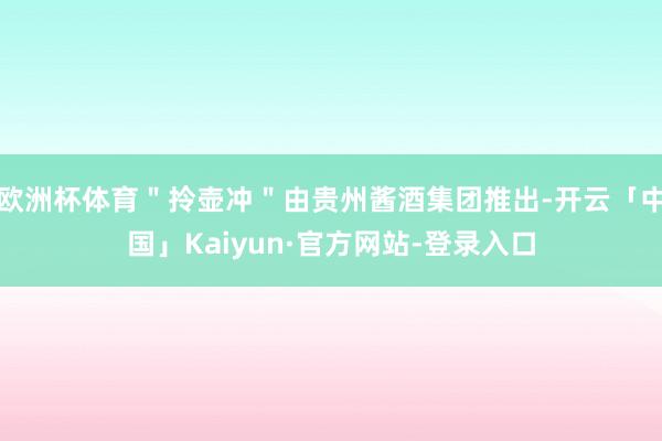 欧洲杯体育＂拎壶冲＂由贵州酱酒集团推出-开云「中国」Kaiyun·官方网站-登录入口