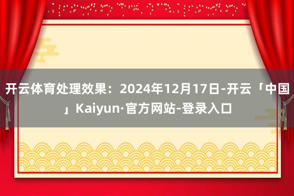 开云体育处理效果：2024年12月17日-开云「中国」Kaiyun·官方网站-登录入口