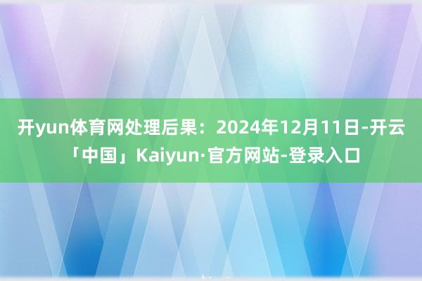 开yun体育网处理后果：2024年12月11日-开云「中国」Kaiyun·官方网站-登录入口
