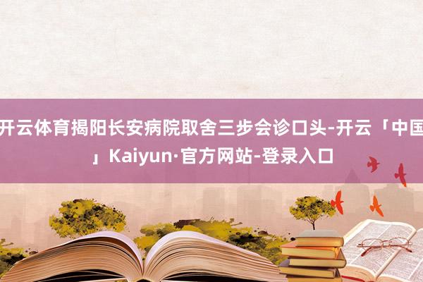 开云体育揭阳长安病院取舍三步会诊口头-开云「中国」Kaiyun·官方网站-登录入口