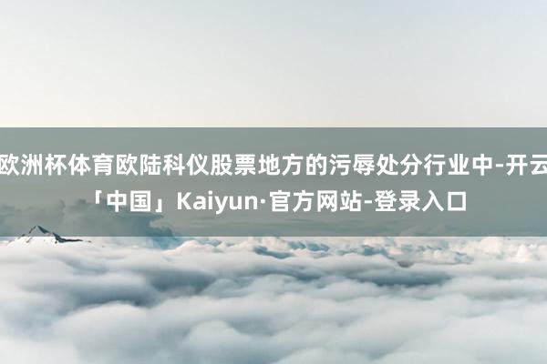 欧洲杯体育欧陆科仪股票地方的污辱处分行业中-开云「中国」Kaiyun·官方网站-登录入口