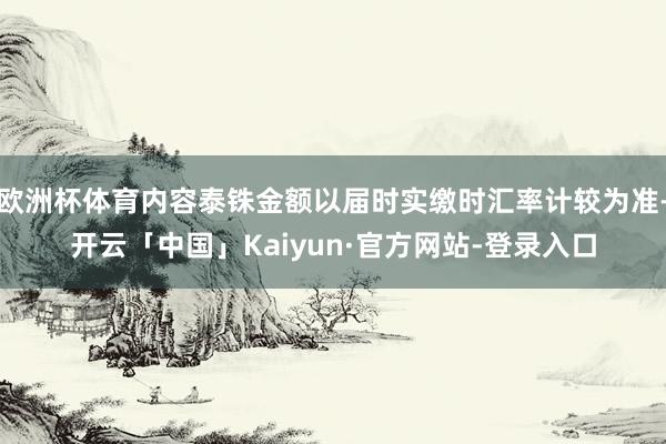 欧洲杯体育内容泰铢金额以届时实缴时汇率计较为准-开云「中国」Kaiyun·官方网站-登录入口