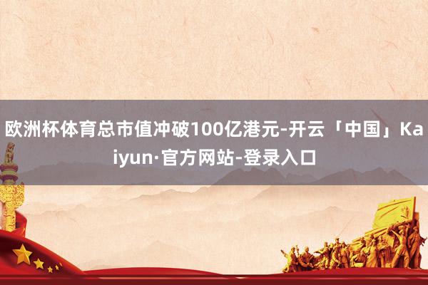 欧洲杯体育总市值冲破100亿港元-开云「中国」Kaiyun·官方网站-登录入口