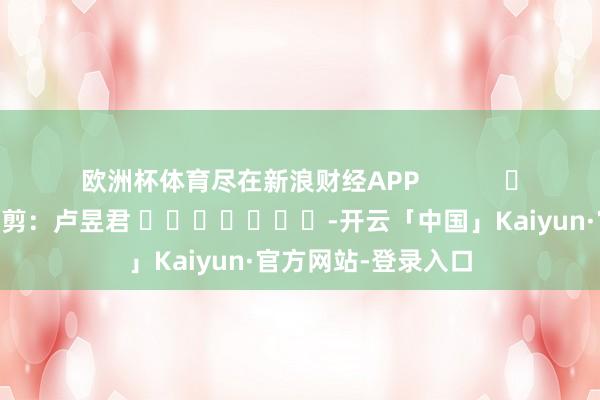 欧洲杯体育尽在新浪财经APP            						背负裁剪：卢昱君 							-开云「中国」Kaiyun·官方网站-登录入口