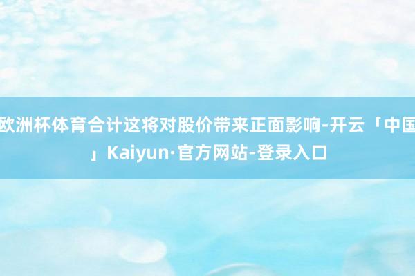 欧洲杯体育合计这将对股价带来正面影响-开云「中国」Kaiyun·官方网站-登录入口