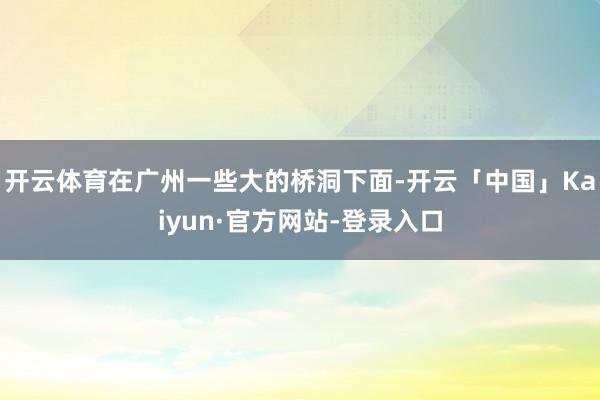 开云体育在广州一些大的桥洞下面-开云「中国」Kaiyun·官方网站-登录入口