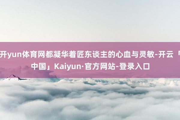 开yun体育网都凝华着匠东谈主的心血与灵敏-开云「中国」Kaiyun·官方网站-登录入口