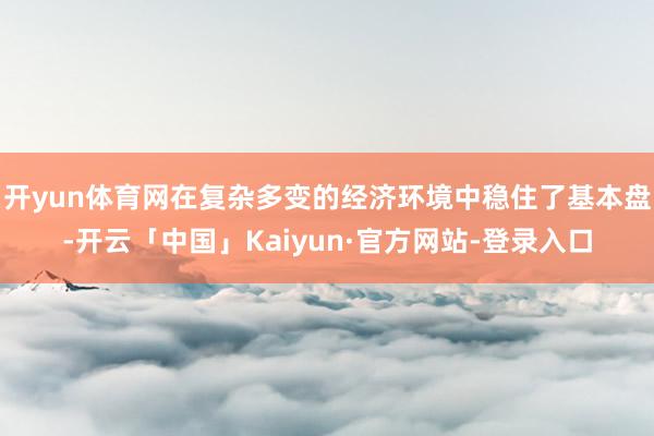 开yun体育网在复杂多变的经济环境中稳住了基本盘-开云「中国」Kaiyun·官方网站-登录入口