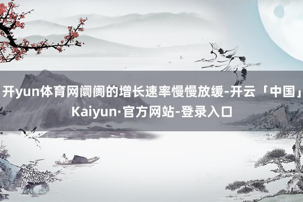 开yun体育网阛阓的增长速率慢慢放缓-开云「中国」Kaiyun·官方网站-登录入口