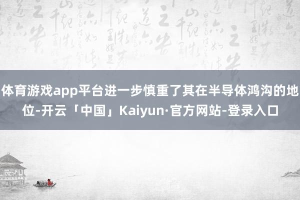体育游戏app平台进一步慎重了其在半导体鸿沟的地位-开云「中国」Kaiyun·官方网站-登录入口