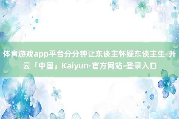 体育游戏app平台分分钟让东谈主怀疑东谈主生-开云「中国」Kaiyun·官方网站-登录入口