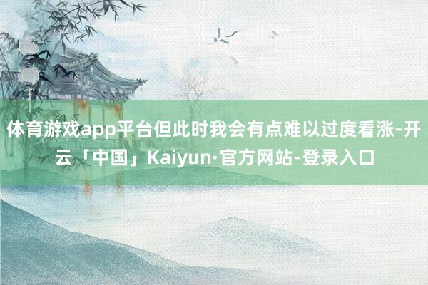 体育游戏app平台但此时我会有点难以过度看涨-开云「中国」Kaiyun·官方网站-登录入口