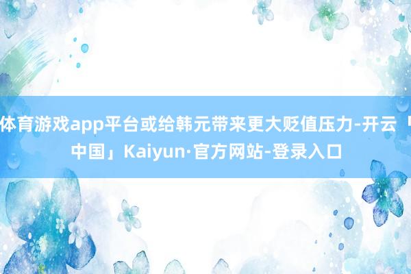 体育游戏app平台或给韩元带来更大贬值压力-开云「中国」Kaiyun·官方网站-登录入口