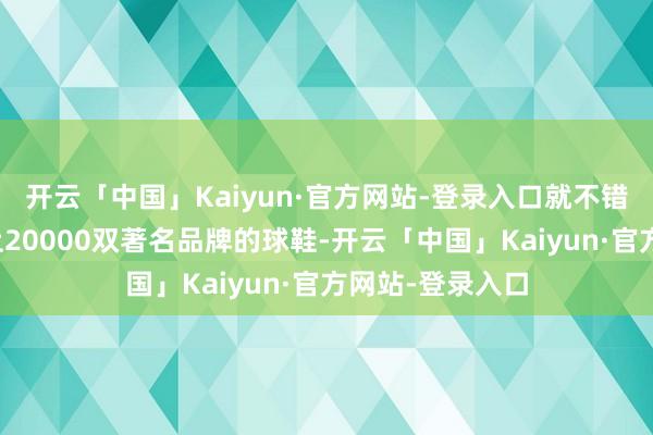 开云「中国」Kaiyun·官方网站-登录入口就不错近距离观赏朝上20000双著名品牌的球鞋-开云「中国」Kaiyun·官方网站-登录入口