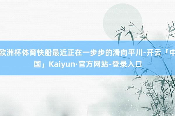 欧洲杯体育快船最近正在一步步的滑向平川-开云「中国」Kaiyun·官方网站-登录入口