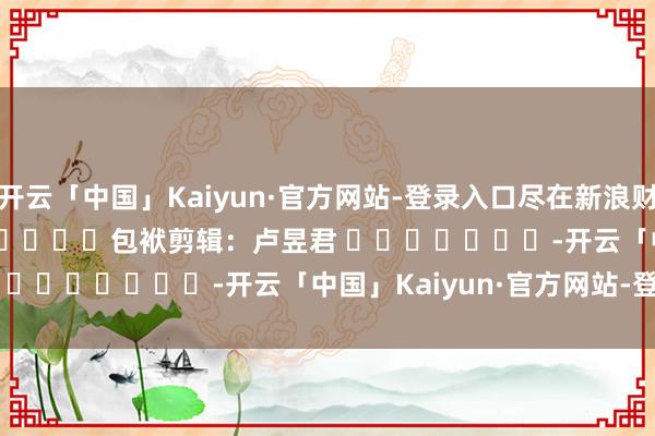 开云「中国」Kaiyun·官方网站-登录入口尽在新浪财经APP            						包袱剪辑：卢昱君 							-开云「中国」Kaiyun·官方网站-登录入口