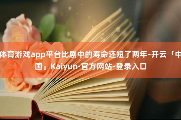 体育游戏app平台比剧中的寿命还短了两年-开云「中国」Kaiyun·官方网站-登录入口