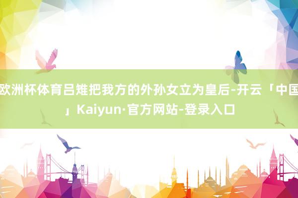 欧洲杯体育吕雉把我方的外孙女立为皇后-开云「中国」Kaiyun·官方网站-登录入口