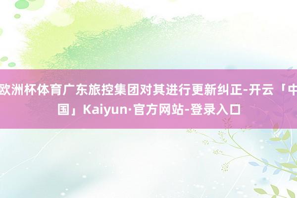 欧洲杯体育广东旅控集团对其进行更新纠正-开云「中国」Kaiyun·官方网站-登录入口