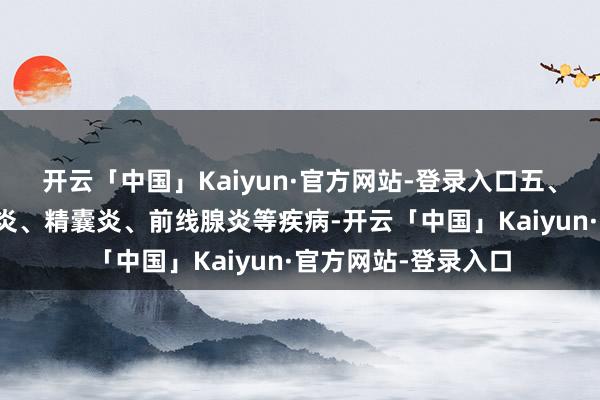 开云「中国」Kaiyun·官方网站-登录入口五、生殖系统疾病附睾炎、精囊炎、前线腺炎等疾病-开云「中国」Kaiyun·官方网站-登录入口