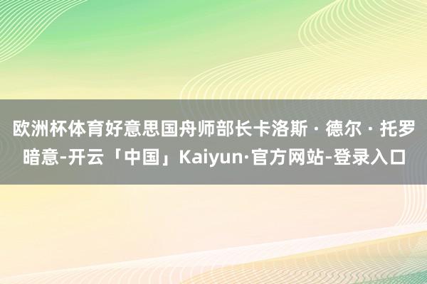欧洲杯体育好意思国舟师部长卡洛斯 · 德尔 · 托罗暗意-开云「中国」Kaiyun·官方网站-登录入口
