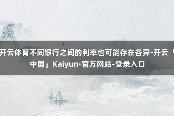 开云体育不同银行之间的利率也可能存在各异-开云「中国」Kaiyun·官方网站-登录入口