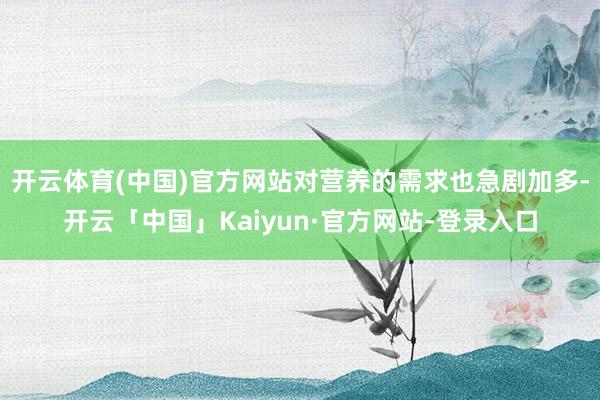 开云体育(中国)官方网站对营养的需求也急剧加多-开云「中国」Kaiyun·官方网站-登录入口