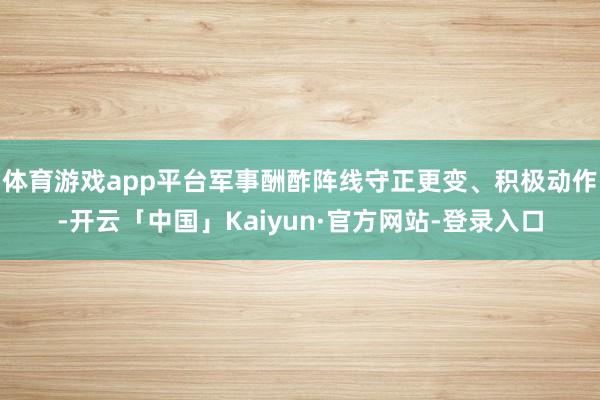 体育游戏app平台军事酬酢阵线守正更变、积极动作-开云「中国」Kaiyun·官方网站-登录入口