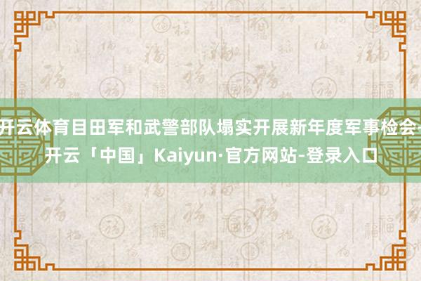 开云体育目田军和武警部队塌实开展新年度军事检会-开云「中国」Kaiyun·官方网站-登录入口