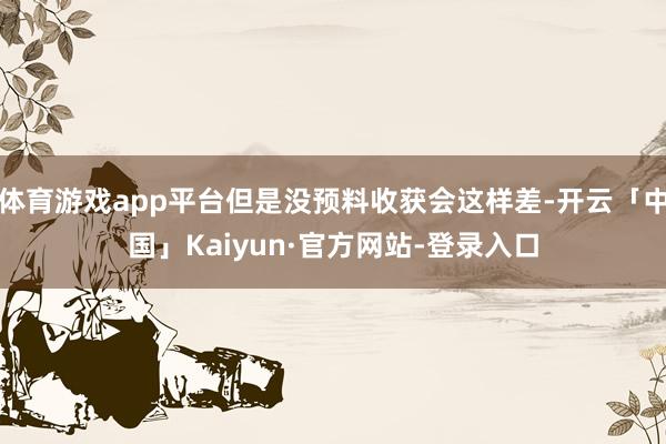 体育游戏app平台但是没预料收获会这样差-开云「中国」Kaiyun·官方网站-登录入口